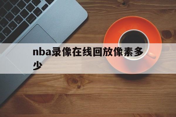 nba录像在线回放像素多少_(nba录像高清回放像nba排名) 第1张 nba录像在线回放像素多少_(nba录像高清回放像nba排名) 第1张