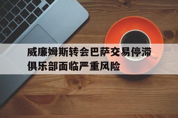 威廉姆斯转会巴萨交易停滞俱乐部面临严重风险的简单介绍 第1张 威廉姆斯转会巴萨交易停滞俱乐部面临严重风险的简单介绍 第1张