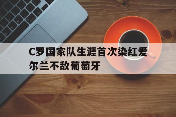 关于C罗国家队生涯首次染红爱尔兰不敌葡萄牙的信息 第1张 关于C罗国家队生涯首次染红爱尔兰不敌葡萄牙的信息 第1张
