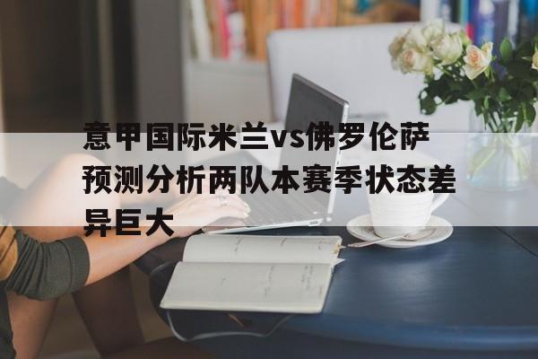 关于意甲国际米兰vs佛罗伦萨预测分析两队本赛季状态差异巨大的信息 第1张 关于意甲国际米兰vs佛罗伦萨预测分析两队本赛季状态差异巨大的信息 第1张