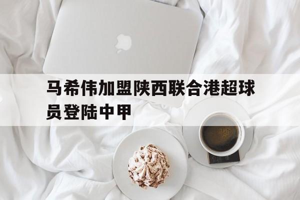 马希伟加盟陕西联合港超球员登陆中甲 第1张 马希伟加盟陕西联合港超球员登陆中甲 第1张