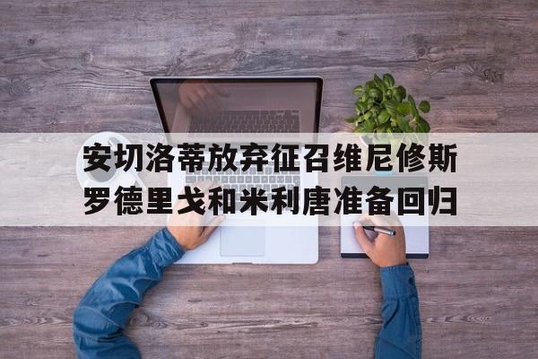 关于安切洛蒂放弃征召维尼修斯罗德里戈和米利唐准备回归的信息 第1张 关于安切洛蒂放弃征召维尼修斯罗德里戈和米利唐准备回归的信息 第1张