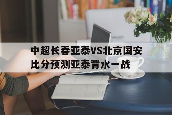 中超长春亚泰VS北京国安比分预测亚泰背水一战的简单介绍  第1张