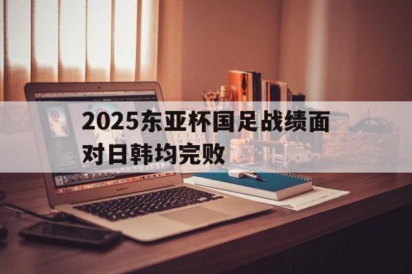 关于2025东亚杯国足战绩面对日韩均完败的信息 第1张 关于2025东亚杯国足战绩面对日韩均完败的信息 第1张