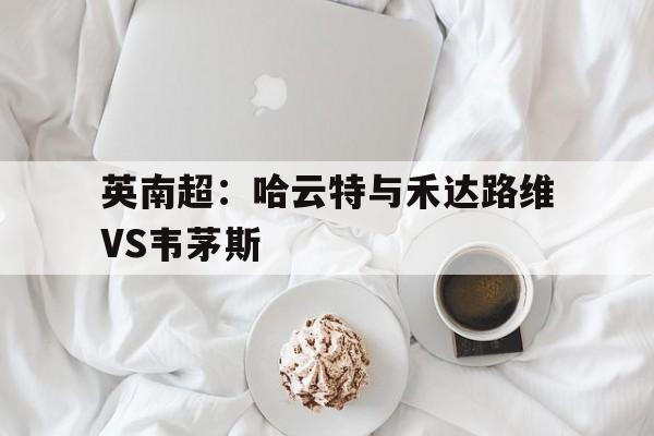 包含英南超：哈云特与禾达路维VS韦茅斯的词条  第1张