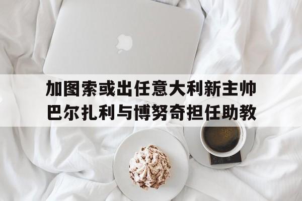 关于加图索或出任意大利新主帅巴尔扎利与博努奇担任助教的信息  第1张