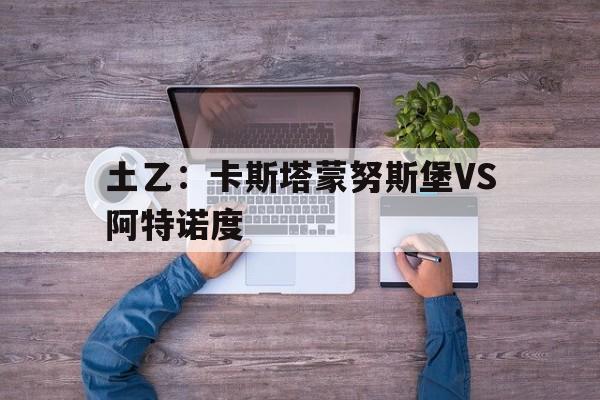 包含土乙：卡斯塔蒙努斯堡VS阿特诺度的词条  第1张