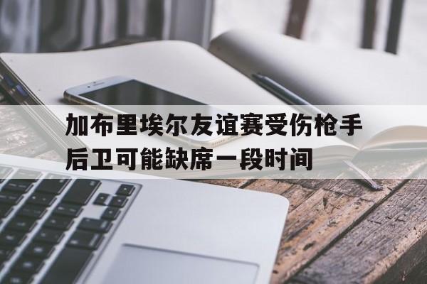 加布里埃尔友谊赛受伤枪手后卫可能缺席一段时间的简单介绍  第1张