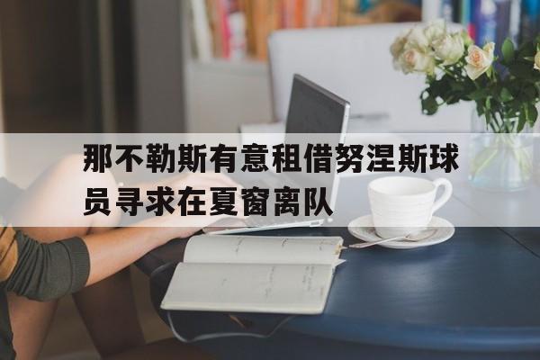 关于那不勒斯有意租借努涅斯球员寻求在夏窗离队的信息  第1张