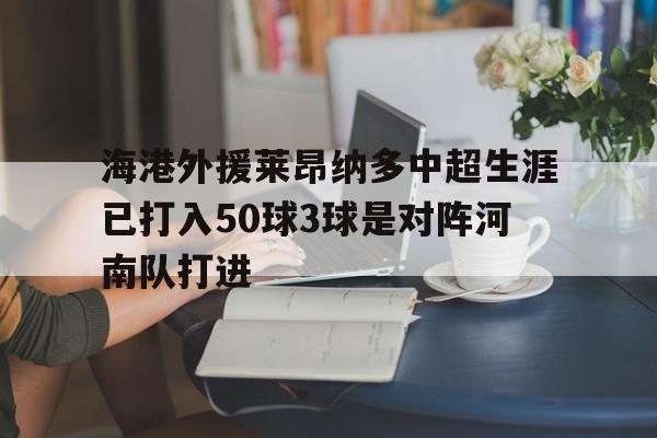 包含海港外援莱昂纳多中超生涯已打入50球3球是对阵河南队打进的词条