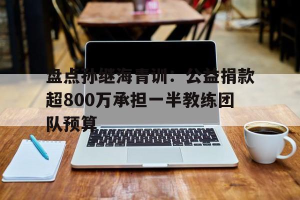 盘点孙继海青训:公益捐款超800万承担一半教练团队预算的简单介绍 第1张 盘点孙继海青训:公益捐款超800万承担一半教练团队预算的简单介绍 第1张
