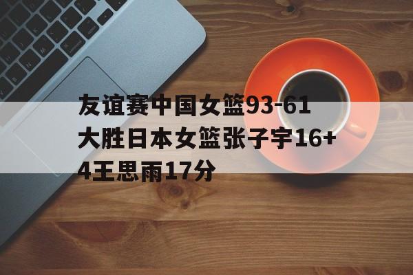 友谊赛中国女篮93-61大胜日本女篮张子宇16+4王思雨17分的简单介绍  第1张