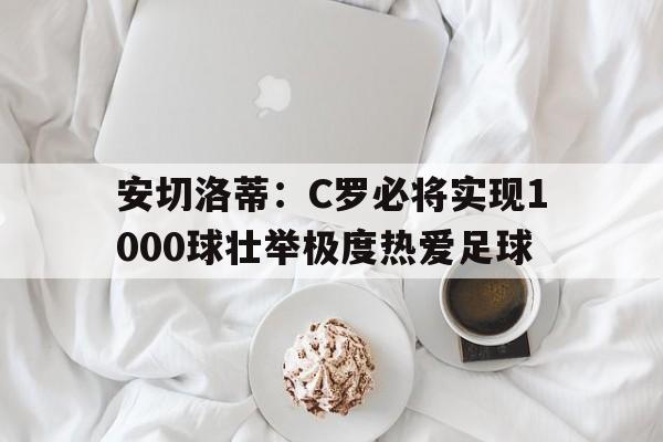 安切洛蒂：C罗必将实现1000球壮举极度热爱足球的简单介绍  第1张